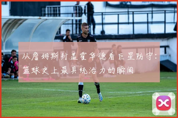 从詹姆斯封盖霍华德看巨星防守:篮球史上最具统治力的瞬间